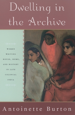 Dwelling in the Archive: Women Writing House, Home, and History in Late Colonial India - Burton, Antoinette