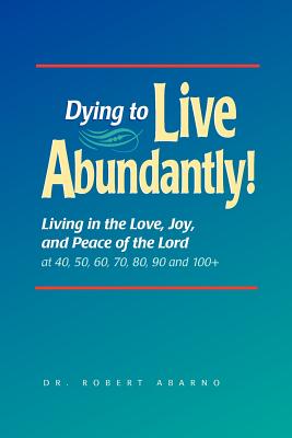 Dying to Live Abundantly!: Living in the Love, Joy, and Peace of the Lord at 40, 50, 60, 70, 80, 90 and 100+ - Abarno, Robert, Dr., and Williams, Kelli (Editor)