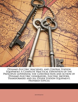 Dynamo-Electric Machines, and Central Station Equipment: A Complete Practical Exposition of the Principles Governing the Construction and Action of Dynamo-Electric Generators, Electric Motors, Transformers and All Other Station Equipment. Prepared Especia - Anonymous