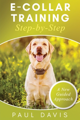 E-Collar Training Step-byStep A How-To Innovative Guide to Positively Train Your Dog through Ecollars; Tips and Tricks and Effective Techniques for Different Species of Dogs - Davis, Paul