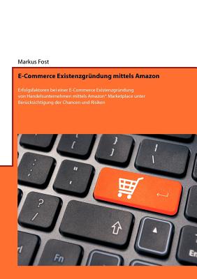 E-Commerce Existenzgr?ndung mittels Amazon: Erfolgsfaktoren bei einer E-Commerce Existenzgr?ndung von Handelsunternehmen mittels Amazon(R) Marketplace unter Ber?cksichtigung der Chancen und Risiken - Fost, Markus