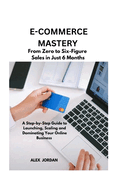 E-Commerce Mastery: FROM ZERO TO SIX-FIGURE SALES IN JUST 6 MONTHS ; A Step-by-Step Guide to Launching, Scaling, and Dominating Your Online Business