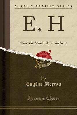 E. H: Comedie-Vaudeville En Un Acte (Classic Reprint) - Moreau, Eugene