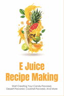 E Juice Recipe Making: Start Creating Your Candy-Flavored, Dessert-Flavored, Cocktail-Flavored, And More: Fruit-Flavored E Juices