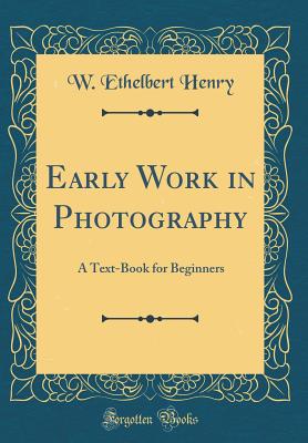 Early Work in Photography: A Text-Book for Beginners (Classic Reprint) - Henry, W Ethelbert