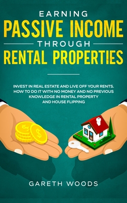 Earning Passive Income Through Rental Properties: Invest in Real Estate and Live off Your Rents. How to Do it With No Money and No Previous Knowledge in Rental Property and House Flipping - Woods, Gareth