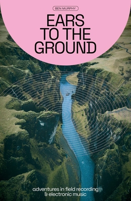 Ears to the Ground: Adventures in Field Recording and Electronic Music - Murphy, Ben