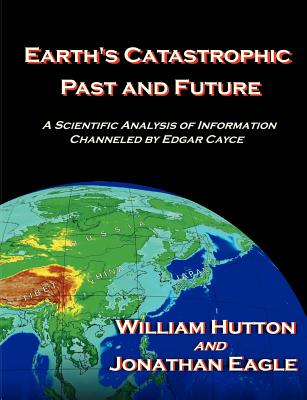 Earth's Catastrophic Past and Future: A Scientific Analysis of Information Channeled by Edgar Cayce - Hutton, William, and Eagle, Jonathan