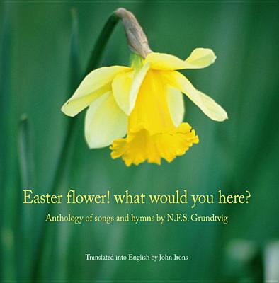 Easter Flower! What Would You Here?: Anthology of Songs and Hymns by N.F.S. Grundtvig - Grundtvig, Nikolai Frederik Severin, and Irons, John (Translated by)