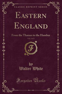 Eastern England, Vol. 2 of 2: From the Thames to the Humber (Classic Reprint) - White, Walter