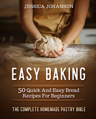 Easy Baking: 50 Quick And Easy Bread Recipes For Beginners. The Complete Homemade Pastry Bible - Johanson, Jessica
