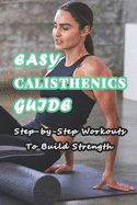 Easy Calisthenics Guide: Step-by-Step Workouts To Build Strength: Beginner Calisthenics Workout At Home