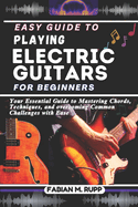 Easy Guide to Playing Electric Guitars for Beginners: Your Essential Guide to Mastering Chords, Techniques, and overcoming Common Challenges with Ease
