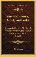 Easy Mathematics, Chiefly Arithmetic: Being a Collection of Hints to Teachers, Parents, Self-Taught Students, and Adults, and Containing a Summary or Indication of Most Things in Elementary Mathematics Useful to Be Known