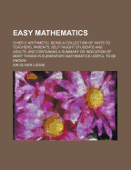 Easy Mathematics: Chiefly Arithmetic, Being a Collection of Hints to Teachers, Parents, Self-Taught Students and Adults, and Containing a Summary or Indication of Most Things in Elementary Mathematics Useful to Be Known