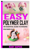 Easy Polymer Clay: An Essential Guide to Making Polymer Clay