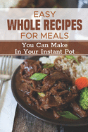 Easy Whole Recipes For Meals: You Can Make In Your Instant Pot: Healthy Instant Pot Recipes