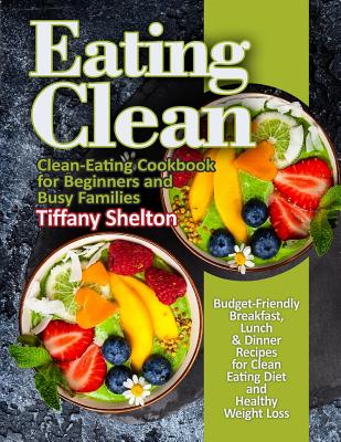 Eating Clean: Budget-Friendly Breakfast, Lunch & Dinner Recipes for Clean Eating Diet and Healthy Weight Loss. Clean-Eating Cookbook for Beginners and Busy Families - Shelton, Tiffany