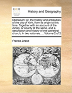 Eboracum: Or, the History and Antiquities of the City of York, from Its Original to the Present Times: Together with the History of the Cathedral Church, and the Lives of the Archbishops of That See