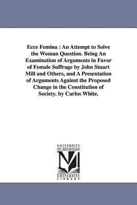 Ecce Femina: An Attempt to Solve the Woman Question. Being An Examination of Arguments in Favor of Female Suffrage by John Stuart Mill and Others, and A Presentation of Arguments Against the Proposed Change in the Constitution of Society. by Carlos White. - White, Carlos