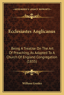 Ecclesiastes Anglicanus: Being a Treatise on the Art of Preaching, as Adapted to a Church of England Congregation (1835)
