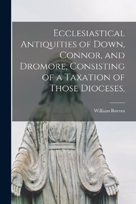 Ecclesiastical Antiquities of Down, Connor, and Dromore, Consisting of a Taxation of Those Dioceses, - Reeves, William