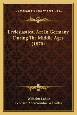 Ecclesiastical Art in Germany During the Middle Ages (1870) - Lubke, Wilhelm, Dr., and Wheatley, Leonard Abercrombie (Translated by)