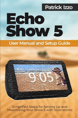 Echo Show 5 User Manual and Setup Guide: Simplified Steps for Setting Up and Maximizing Your Show 5 with Illustrations - Izzo, Patrick