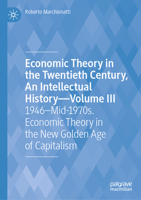 Economic Theory in the Twentieth Century, An Intellectual History-Volume III: 1946-Mid-1970s. Economic Theory in the New Golden Age of Capitalism - Marchionatti, Roberto