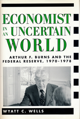 Economist in an Uncertain World: Arthur F. Burns and the Federal Reserve, 1970-1978 - Wells, Wyatt