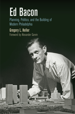 Ed Bacon: Planning, Politics, and the Building of Modern Philadelphia - Heller, Gregory L, and Garvin, Alexander (Foreword by)