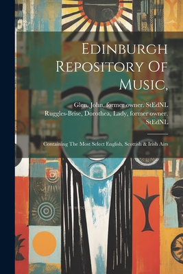 Edinburgh Repository Of Music,: Containing The Most Select English, Scottish & Irish Airs - Ruggles-Brise, Dorothea Lady (Creator), and Glen, John 1833-1904 Former Owner S (Creator)