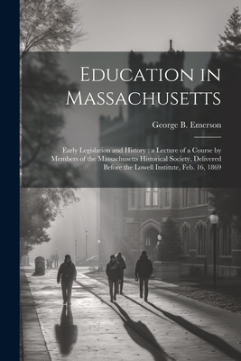 Education in Massachusetts: Early Legislation and History: a Lecture of a Course by Members of the Massachusetts Historical Society, Delivered Before the Lowell Institute, Feb. 16, 1869 - Emerson, George B 1797-1881