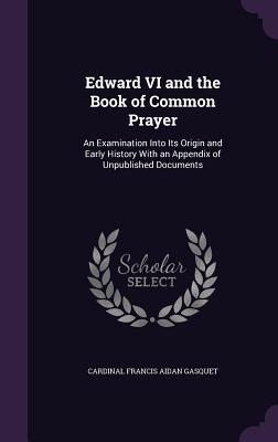 Edward VI and the Book of Common Prayer: An Examination Into Its Origin and Early History With an Appendix of Unpublished Documents - Gasquet, Cardinal Francis Aidan