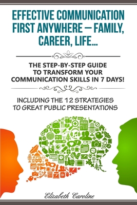 Effective Communication First Anywhere ? Family, Career, Life?: The Step-By-Step Guide To Transform Your Communication Skills In 7 Days! Including The 12 Strategies To Great Public Presentations - Caroline, Elizabeth