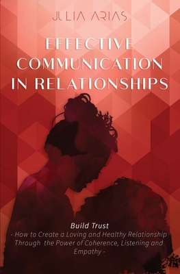 EFFECTIVE COMMUNICATION IN RELATIONSHIPS - Build Trust: How to Create a Loving and Healthy Relationship Through the Power of Coherence, Listening, and Empathy - Arias, Julia