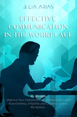 EFFECTIVE COMMUNICATION IN THE WORKPLACE - As Woman: Improve Your Interpersonal Communication with Assertiveness and Cogency in Your Workplace - Arias, Julia