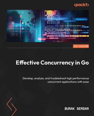 Effective Concurrency in Go: Develop, analyze, and troubleshoot high performance concurrent applications with ease - Serdar, Burak