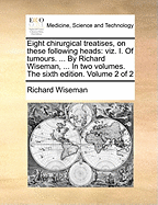 Eight Chirurgical Treatises, on These Following Heads: (viz.) I. of Tumours. ... by Richard Wiseman, ... in Two Volumes. the Fifth Edition. of 2; Volume 2