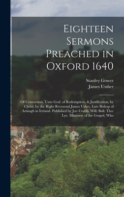 Eighteen Sermons Preached in Oxford 1640: Of Conversion, Unto God. of Redemption, & Justification, by Christ. by the Right Reverend James Usher, Late Bishop of Armagh in Ireland. Published by Jos: Crabb. Will: Ball. Tho: Lye. Ministers of the Gospel, Who - Ussher, James, and Gower, Stanley