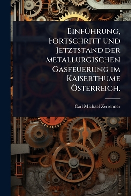 Einf1/4hrung, Fortschritt und Jetztstand der metallurgischen Gasfeuerung im Kaiserthume -sterreich. - Zerrenner, Carl Michael