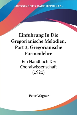 Einfuhrung in Die Gregorianische Melodien, Part 3, Gregorianische Formenlehre: Ein Handbuch Der Choralwissenschaft (1921) - Wagner, Peter