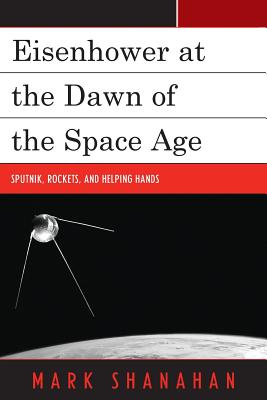 Eisenhower at the Dawn of the Space Age: Sputnik, Rockets, and Helping Hands - Shanahan, Mark