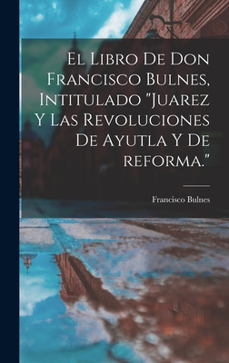 El Libro de Don Francisco Bulnes, Intitulado Juarez y Las Revoluciones de Ayutla y de Reforma. - Bulnes, Francisco