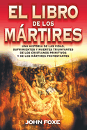 El Libro de Los Mrtires: Una Historia de Las Vidas, Sufrimientos Y Muertes Triunfantes de Los Cristianos Primitivos Y de Los Mrtires Protestantes