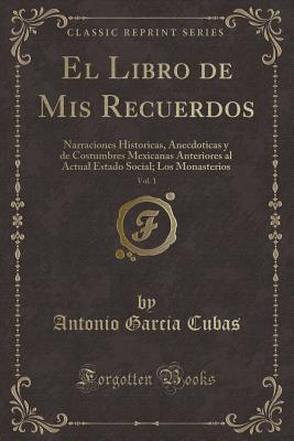 El Libro de MIS Recuerdos, Vol. 1: Narraciones Historicas, Anecdoticas y de Costumbres Mexicanas Anteriores Al Actual Estado Social; Los Monasterios (Classic Reprint) - Cubas, Antonio Garcia