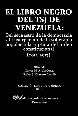 El Libro Negro del Tsj de Venezuela: del Secuestro de la Democracia y La Usurpacion de la Soberania Popu-Lar a la Ruptura del Orden Constitucional (2015-2017) - Ayala Corao, Carlos, and Chavero Gazdik, Rafael J