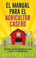 El Manual Para El Agricultor Casero: Una Gu?a Fcil De Agricultura Casera, Urbana Y Autosuficiente