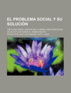 El Problema Social y Su Solucion; Tres Discursos. Version del Aleman. Obra Precedida de Un Estudio Sobre El Mismo Asunto