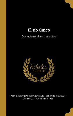 El Tio Quico: Comedia Rural, En Tres Actos - Arniches y Barrera, Carlos, and Aguilar Catena, J 1888-1965